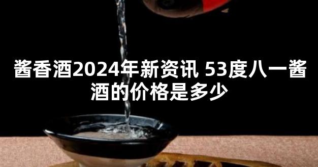 酱香酒2024年新资讯 53度八一酱酒的价格是多少